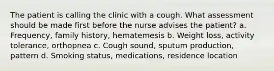 The patient is calling the clinic with a cough. What assessment should be made first before the nurse advises the patient? a. Frequency, family history, hematemesis b. Weight loss, activity tolerance, orthopnea c. Cough sound, sputum production, pattern d. Smoking status, medications, residence location