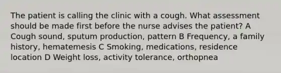 The patient is calling the clinic with a cough. What assessment should be made first before the nurse advises the patient? A Cough sound, sputum production, pattern B Frequency, a family history, hematemesis C Smoking, medications, residence location D Weight loss, activity tolerance, orthopnea