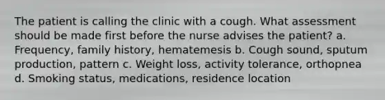 The patient is calling the clinic with a cough. What assessment should be made first before the nurse advises the patient? a. Frequency, family history, hematemesis b. Cough sound, sputum production, pattern c. Weight loss, activity tolerance, orthopnea d. Smoking status, medications, residence location