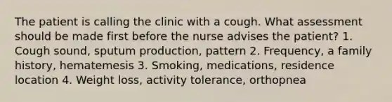 The patient is calling the clinic with a cough. What assessment should be made first before the nurse advises the patient? 1. Cough sound, sputum production, pattern 2. Frequency, a family history, hematemesis 3. Smoking, medications, residence location 4. Weight loss, activity tolerance, orthopnea