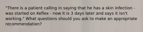 "There is a patient calling in saying that he has a skin infection - was started on Keflex - now it is 3 days later and says it isn't working." What questions should you ask to make an appropriate recommendation?