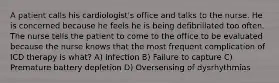 A patient calls his cardiologist's office and talks to the nurse. He is concerned because he feels he is being defibrillated too often. The nurse tells the patient to come to the office to be evaluated because the nurse knows that the most frequent complication of ICD therapy is what? A) Infection B) Failure to capture C) Premature battery depletion D) Oversensing of dysrhythmias