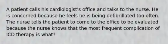 A patient calls his cardiologist's office and talks to the nurse. He is concerned because he feels he is being defibrillated too often. The nurse tells the patient to come to the office to be evaluated because the nurse knows that the most frequent complication of ICD therapy is what?