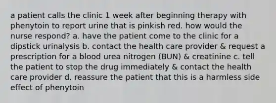 a patient calls the clinic 1 week after beginning therapy with phenytoin to report urine that is pinkish red. how would the nurse respond? a. have the patient come to the clinic for a dipstick urinalysis b. contact the health care provider & request a prescription for a blood urea nitrogen (BUN) & creatinine c. tell the patient to stop the drug immediately & contact the health care provider d. reassure the patient that this is a harmless side effect of phenytoin