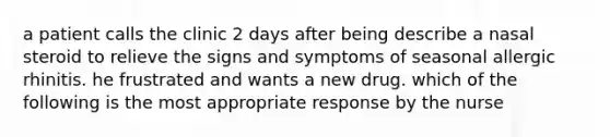 a patient calls the clinic 2 days after being describe a nasal steroid to relieve the signs and symptoms of seasonal allergic rhinitis. he frustrated and wants a new drug. which of the following is the most appropriate response by the nurse