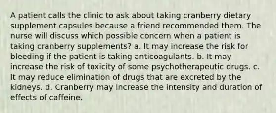 A patient calls the clinic to ask about taking cranberry dietary supplement capsules because a friend recommended them. The nurse will discuss which possible concern when a patient is taking cranberry supplements? a. It may increase the risk for bleeding if the patient is taking anticoagulants. b. It may increase the risk of toxicity of some psychotherapeutic drugs. c. It may reduce elimination of drugs that are excreted by the kidneys. d. Cranberry may increase the intensity and duration of effects of caffeine.