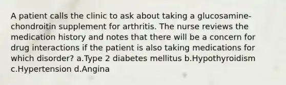 A patient calls the clinic to ask about taking a glucosamine-chondroitin supplement for arthritis. The nurse reviews the medication history and notes that there will be a concern for drug interactions if the patient is also taking medications for which disorder? a.Type 2 diabetes mellitus b.Hypothyroidism c.Hypertension d.Angina