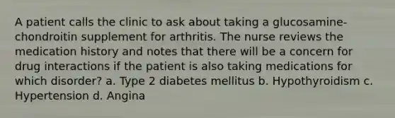 A patient calls the clinic to ask about taking a glucosamine-chondroitin supplement for arthritis. The nurse reviews the medication history and notes that there will be a concern for drug interactions if the patient is also taking medications for which disorder? a. Type 2 diabetes mellitus b. Hypothyroidism c. Hypertension d. Angina