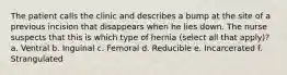 The patient calls the clinic and describes a bump at the site of a previous incision that disappears when he lies down. The nurse suspects that this is which type of hernia (select all that apply)? a. Ventral b. Inguinal c. Femoral d. Reducible e. Incarcerated f. Strangulated