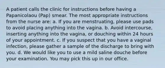 A patient calls the clinic for instructions before having a Papanicolaou (Pap) smear. The most appropriate instructions from the nurse are: a. If you are menstruating, please use pads to avoid placing anything into the vagina. b. Avoid intercourse, inserting anything into the vagina, or douching within 24 hours of your appointment. c. If you suspect that you have a vaginal infection, please gather a sample of the discharge to bring with you. d. We would like you to use a mild saline douche before your examination. You may pick this up in our office.