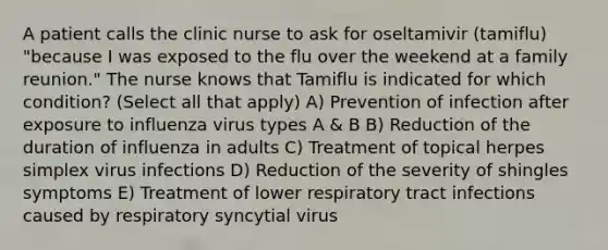 A patient calls the clinic nurse to ask for oseltamivir (tamiflu) "because I was exposed to the flu over the weekend at a family reunion." The nurse knows that Tamiflu is indicated for which condition? (Select all that apply) A) Prevention of infection after exposure to influenza virus types A & B B) Reduction of the duration of influenza in adults C) Treatment of topical herpes simplex virus infections D) Reduction of the severity of shingles symptoms E) Treatment of lower respiratory tract infections caused by respiratory syncytial virus