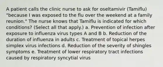 A patient calls the clinic nurse to ask for oseltamivir (Tamiflu) "because I was exposed to the flu over the weekend at a family reunion." The nurse knows that Tamiflu is indicated for which conditions? (Select all that apply.) a. Prevention of infection after exposure to influenza virus types A and B b. Reduction of the duration of influenza in adults c. Treatment of topical herpes simplex virus infections d. Reduction of the severity of shingles symptoms e. Treatment of lower respiratory tract infections caused by respiratory syncytial virus