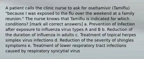 A patient calls the clinic nurse to ask for oseltamivir (Tamiflu) "because I was exposed to the flu over the weekend at a family reunion." The nurse knows that Tamiflu is indicated for which conditions? [mark all correct answers] a. Prevention of infection after exposure to influenza virus types A and B b. Reduction of the duration of influenza in adults c. Treatment of topical herpes simplex virus infections d. Reduction of the severity of shingles symptoms e. Treatment of lower respiratory tract infections caused by respiratory syncytial virus