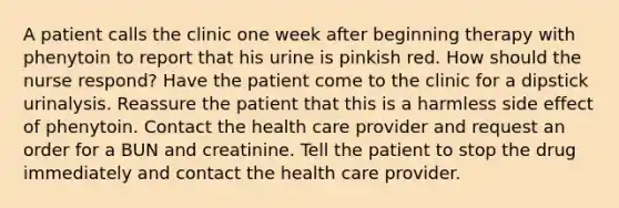 A patient calls the clinic one week after beginning therapy with phenytoin to report that his urine is pinkish red. How should the nurse respond? Have the patient come to the clinic for a dipstick urinalysis. Reassure the patient that this is a harmless side effect of phenytoin. Contact the health care provider and request an order for a BUN and creatinine. Tell the patient to stop the drug immediately and contact the health care provider.