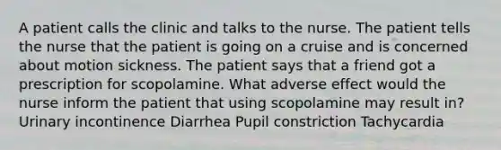 A patient calls the clinic and talks to the nurse. The patient tells the nurse that the patient is going on a cruise and is concerned about motion sickness. The patient says that a friend got a prescription for scopolamine. What adverse effect would the nurse inform the patient that using scopolamine may result in? Urinary incontinence Diarrhea Pupil constriction Tachycardia