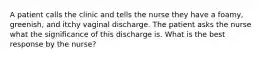 A patient calls the clinic and tells the nurse they have a foamy, greenish, and itchy vaginal discharge. The patient asks the nurse what the significance of this discharge is. What is the best response by the nurse?