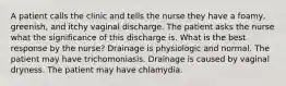 A patient calls the clinic and tells the nurse they have a foamy, greenish, and itchy vaginal discharge. The patient asks the nurse what the significance of this discharge is. What is the best response by the nurse? Drainage is physiologic and normal. The patient may have trichomoniasis. Drainage is caused by vaginal dryness. The patient may have chlamydia.