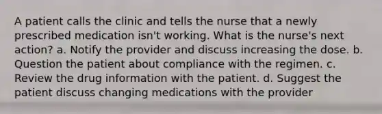 A patient calls the clinic and tells the nurse that a newly prescribed medication isn't working. What is the nurse's next action? a. Notify the provider and discuss increasing the dose. b. Question the patient about compliance with the regimen. c. Review the drug information with the patient. d. Suggest the patient discuss changing medications with the provider