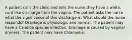 A patient calls the clinic and tells the nurse they have a white, curd-like discharge from the vagina. The patient asks the nurse what the significance of this discharge is. What should the nurse responds? Drainage is physiologic and normal. The patient may have a Candida species infection. Drainage is caused by vaginal dryness. The patient may have Chlamydia.