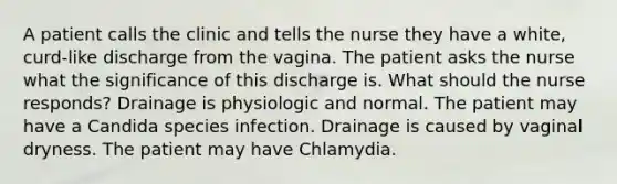 A patient calls the clinic and tells the nurse they have a white, curd-like discharge from the vagina. The patient asks the nurse what the significance of this discharge is. What should the nurse responds? Drainage is physiologic and normal. The patient may have a Candida species infection. Drainage is caused by vaginal dryness. The patient may have Chlamydia.