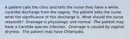 A patient calls the clinic and tells the nurse they have a white, curd-like discharge from the vagina. The patient asks the nurse what the significance of this discharge is. What should the nurse responds? -Drainage is physiologic and normal. -The patient may have a Candida species infection. -Drainage is caused by vaginal dryness. -The patient may have Chlamydia.