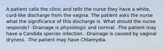 A patient calls the clinic and tells the nurse they have a white, curd-like discharge from the vagina. The patient asks the nurse what the significance of this discharge is. What should the nurse responds? -Drainage is physiologic and normal. -The patient may have a Candida species infection. -Drainage is caused by vaginal dryness. -The patient may have Chlamydia.