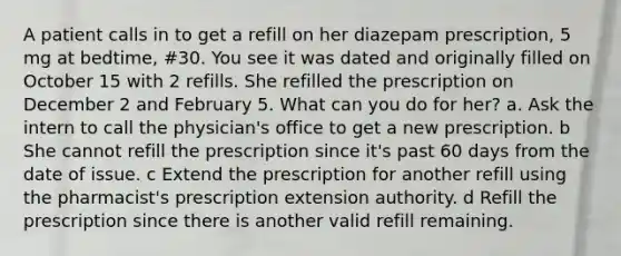 A patient calls in to get a refill on her diazepam prescription, 5 mg at bedtime, #30. You see it was dated and originally filled on October 15 with 2 refills. She refilled the prescription on December 2 and February 5. What can you do for her? a. Ask the intern to call the physician's office to get a new prescription. b She cannot refill the prescription since it's past 60 days from the date of issue. c Extend the prescription for another refill using the pharmacist's prescription extension authority. d Refill the prescription since there is another valid refill remaining.