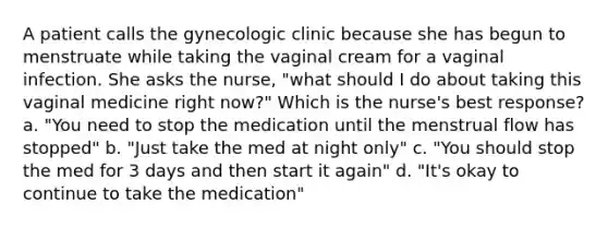 A patient calls the gynecologic clinic because she has begun to menstruate while taking the vaginal cream for a vaginal infection. She asks the nurse, "what should I do about taking this vaginal medicine right now?" Which is the nurse's best response? a. "You need to stop the medication until the menstrual flow has stopped" b. "Just take the med at night only" c. "You should stop the med for 3 days and then start it again" d. "It's okay to continue to take the medication"