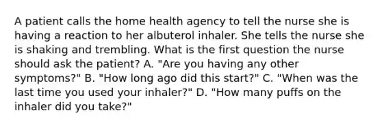 A patient calls the home health agency to tell the nurse she is having a reaction to her albuterol inhaler. She tells the nurse she is shaking and trembling. What is the first question the nurse should ask the patient? A. "Are you having any other symptoms?" B. "How long ago did this start?" C. "When was the last time you used your inhaler?" D. "How many puffs on the inhaler did you take?"