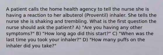 A patient calls the home health agency to tell the nurse she is having a reaction to her albuterol (Proventil) inhaler. She tells the nurse she is shaking and trembling. What is the first question the nurse should ask the patient? A) "Are you having any other symptoms?" B) "How long ago did this start?" C) "When was the last time you took your inhaler?" D) "How many puffs on the inhaler did you take?"