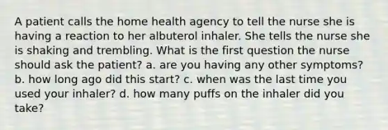 A patient calls the home health agency to tell the nurse she is having a reaction to her albuterol inhaler. She tells the nurse she is shaking and trembling. What is the first question the nurse should ask the patient? a. are you having any other symptoms? b. how long ago did this start? c. when was the last time you used your inhaler? d. how many puffs on the inhaler did you take?