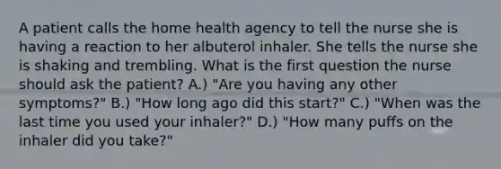 A patient calls the home health agency to tell the nurse she is having a reaction to her albuterol inhaler. She tells the nurse she is shaking and trembling. What is the first question the nurse should ask the patient? A.) "Are you having any other symptoms?" B.) "How long ago did this start?" C.) "When was the last time you used your inhaler?" D.) "How many puffs on the inhaler did you take?"