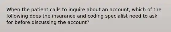 When the patient calls to inquire about an account, which of the following does the insurance and coding specialist need to ask for before discussing the account?