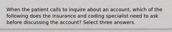 When the patient calls to inquire about an account, which of the following does the insurance and coding specialist need to ask before discussing the account? Select three answers.