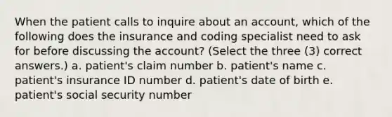 When the patient calls to inquire about an account, which of the following does the insurance and coding specialist need to ask for before discussing the account? (Select the three (3) correct answers.) a. patient's claim number b. patient's name c. patient's insurance ID number d. patient's date of birth e. patient's social security number