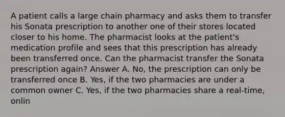 A patient calls a large chain pharmacy and asks them to transfer his Sonata prescription to another one of their stores located closer to his home. The pharmacist looks at the patient's medication profile and sees that this prescription has already been transferred once. Can the pharmacist transfer the Sonata prescription again? Answer A. No, the prescription can only be transferred once B. Yes, if the two pharmacies are under a common owner C. Yes, if the two pharmacies share a real-time, onlin