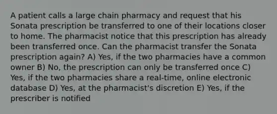 A patient calls a large chain pharmacy and request that his Sonata prescription be transferred to one of their locations closer to home. The pharmacist notice that this prescription has already been transferred once. Can the pharmacist transfer the Sonata prescription again? A) Yes, if the two pharmacies have a common owner B) No, the prescription can only be transferred once C) Yes, if the two pharmacies share a real-time, online electronic database D) Yes, at the pharmacist's discretion E) Yes, if the prescriber is notified