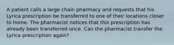 A patient calls a large chain pharmacy and requests that his Lyrica prescription be transferred to one of their locations closer to home. The pharmacist notices that this prescription has already been transferred once. Can the pharmacist transfer the Lyrica prescription again?