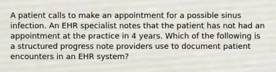 A patient calls to make an appointment for a possible sinus infection. An EHR specialist notes that the patient has not had an appointment at the practice in 4 years. Which of the following is a structured progress note providers use to document patient encounters in an EHR system?