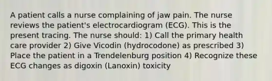 A patient calls a nurse complaining of jaw pain. The nurse reviews the patient's electrocardiogram (ECG). This is the present tracing. The nurse should: 1) Call the primary health care provider 2) Give Vicodin (hydrocodone) as prescribed 3) Place the patient in a Trendelenburg position 4) Recognize these ECG changes as digoxin (Lanoxin) toxicity