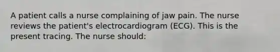 A patient calls a nurse complaining of jaw pain. The nurse reviews the patient's electrocardiogram (ECG). This is the present tracing. The nurse should: