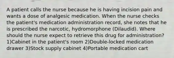 A patient calls the nurse because he is having incision pain and wants a dose of analgesic medication. When the nurse checks the patient's medication administration record, she notes that he is prescribed the narcotic, hydromorphone (Dilaudid). Where should the nurse expect to retrieve this drug for administration? 1)Cabinet in the patient's room 2)Double-locked medication drawer 3)Stock supply cabinet 4)Portable medication cart