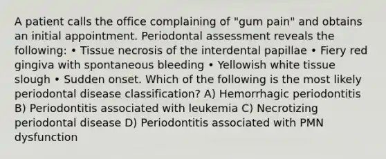 A patient calls the office complaining of "gum pain" and obtains an initial appointment. Periodontal assessment reveals the following: • Tissue necrosis of the interdental papillae • Fiery red gingiva with spontaneous bleeding • Yellowish white tissue slough • Sudden onset. Which of the following is the most likely periodontal disease classification? A) Hemorrhagic periodontitis B) Periodontitis associated with leukemia C) Necrotizing periodontal disease D) Periodontitis associated with PMN dysfunction