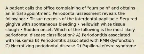 A patient calls the office complaining of "gum pain" and obtains an initial appointment. Periodontal assessment reveals the following: • Tissue necrosis of the interdental papillae • Fiery red gingiva with spontaneous bleeding • Yellowish white tissue slough • Sudden onset. Which of the following is the most likely periodontal disease classification? A) Periodontitis associated with leukemia B) Periodontitis associated with PMN dysfunction C) Necrotizing periodontal disease D) Papillon-Lefevre syndrome