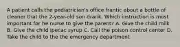 A patient calls the pediatrician's office frantic about a bottle of cleaner that the 2-year-old son drank. Which instruction is most important for he nurse to give the parent? A. Give the child milk B. Give the child ipecac syrup C. Call the poison control center D. Take the child to the the emergency department