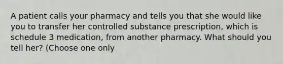 A patient calls your pharmacy and tells you that she would like you to transfer her controlled substance prescription, which is schedule 3 medication, from another pharmacy. What should you tell her? (Choose one only