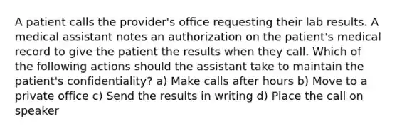 A patient calls the provider's office requesting their lab results. A medical assistant notes an authorization on the patient's medical record to give the patient the results when they call. Which of the following actions should the assistant take to maintain the patient's confidentiality? a) Make calls after hours b) Move to a private office c) Send the results in writing d) Place the call on speaker