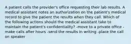 A patient calls the provider's office requesting their lab results. A medical assistant notes an authorization on the patient's medical record to give the patient the results when they call. Which of the following actions should the medical assistant take to maintain the patient's confidentiality? -move to a private office -make calls after hours -send the results in writing -place the call on speaker