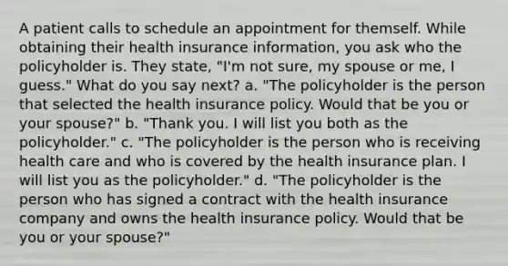 A patient calls to schedule an appointment for themself. While obtaining their health insurance information, you ask who the policyholder is. They state, "I'm not sure, my spouse or me, I guess." What do you say next? a. "The policyholder is the person that selected the health insurance policy. Would that be you or your spouse?" b. "Thank you. I will list you both as the policyholder." c. "The policyholder is the person who is receiving health care and who is covered by the health insurance plan. I will list you as the policyholder." d. "The policyholder is the person who has signed a contract with the health insurance company and owns the health insurance policy. Would that be you or your spouse?"