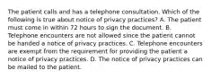 The patient calls and has a telephone consultation. Which of the following is true about notice of privacy practices? A. The patient must come in within 72 hours to sign the document. B. Telephone encounters are not allowed since the patient cannot be handed a notice of privacy practices. C. Telephone encounters are exempt from the requirement for providing the patient a notice of privacy practices. D. The notice of privacy practices can be mailed to the patient.